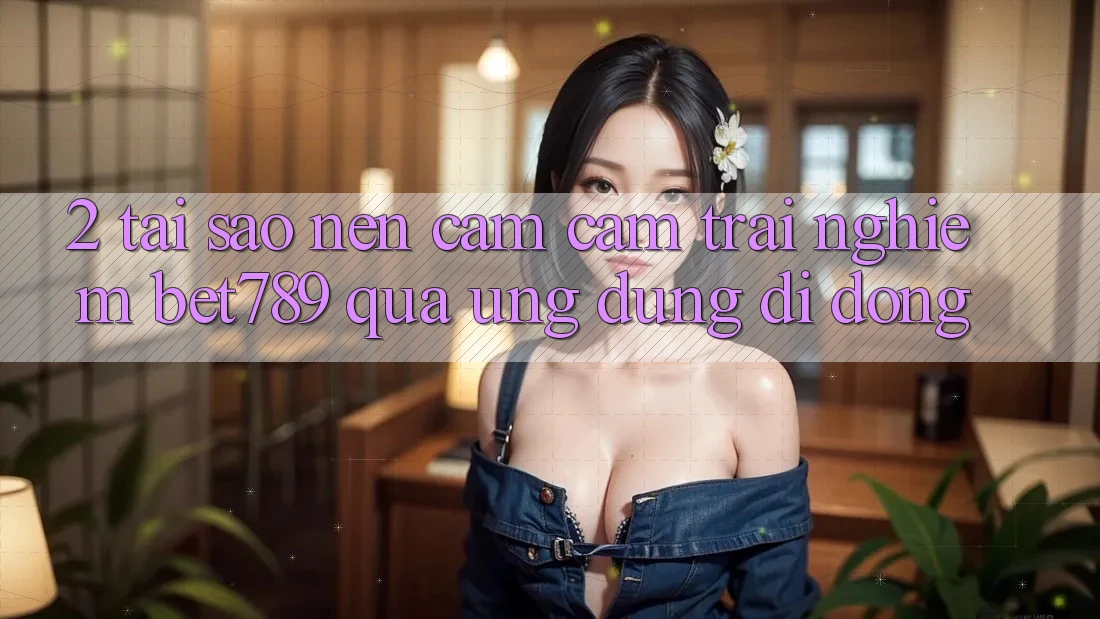 2. Tại Sao Nên Cảm cảm trải nghiệm bet789 Qua Ứng Dụng Di Động?