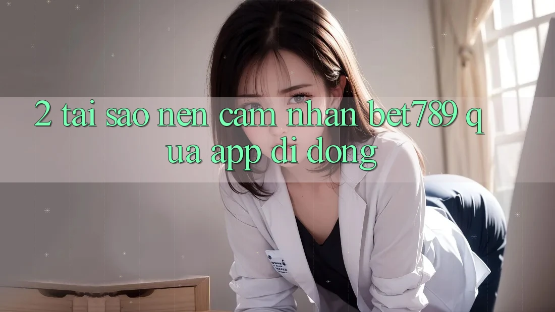 2. Tại Sao Nên Cảm nhận bet789 Qua App Di Động?