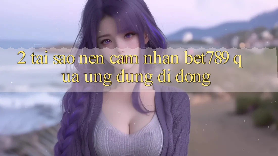 2. Tại Sao Nên Cảm nhận bet789 Qua Ứng Dụng Di Động? 2. Tại Sao Nên Cảm nhận bet789 Qua Ứng Dụng Di Động?