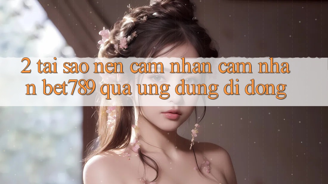 2. Tại Sao Nên Cảm nhận cảm nhận bet789 Qua Ứng dụng Di Động? 2. Tại Sao Nên Cảm nhận cảm nhận bet789 Qua Ứng dụng Di Động?