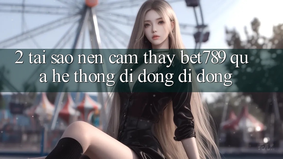 2. Tại Sao Nên Cảm thấy bet789 Qua Hệ thống di động Di Động? 2. Tại Sao Nên Cảm thấy bet789 Qua Hệ thống di động Di Động?