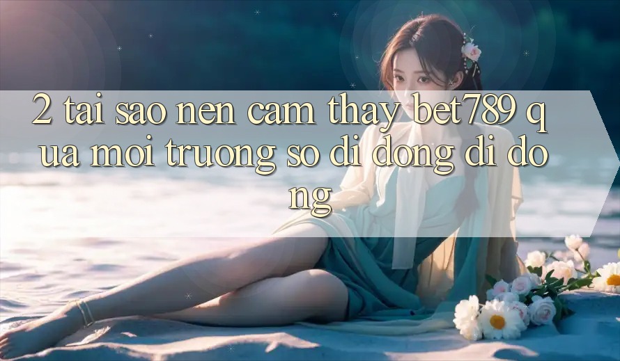 2. Tại Sao Nên Cảm thấy bet789 Qua Môi trường số di động Di Động? 2. Tại Sao Nên Cảm thấy bet789 Qua Môi trường số di động Di Động?