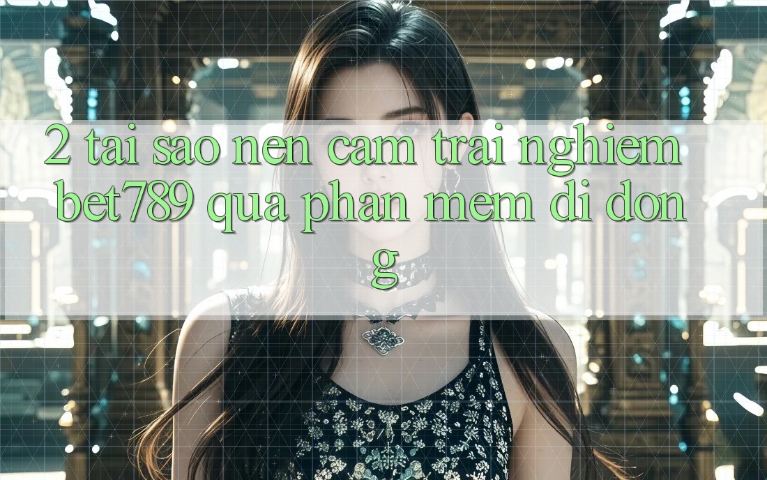 2. Tại Sao Nên Cảm trải nghiệm bet789 Qua Phần mềm Di Động?