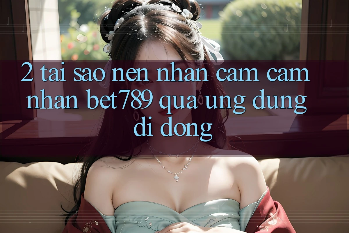 2. Tại Sao Nên Nhận cảm cảm nhận bet789 Qua Ứng Dụng Di Động? 2. Tại Sao Nên Nhận cảm cảm nhận bet789 Qua Ứng Dụng Di Động?