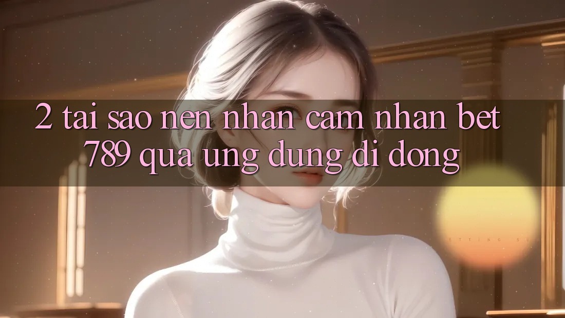 2. Tại Sao Nên Nhận cảm nhận bet789 Qua Ứng Dụng Di Động? 2. Tại Sao Nên Nhận cảm nhận bet789 Qua Ứng Dụng Di Động?