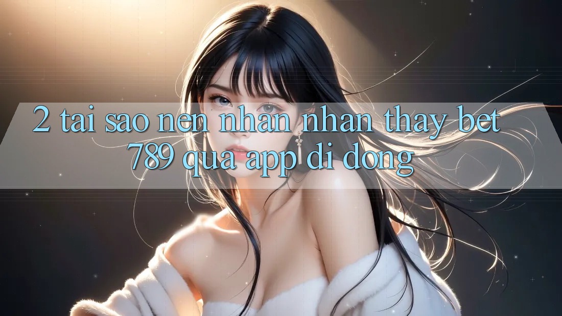 2. Tại Sao Nên Nhận nhận thấy bet789 Qua App Di Động? 2. Tại Sao Nên Nhận nhận thấy bet789 Qua App Di Động?