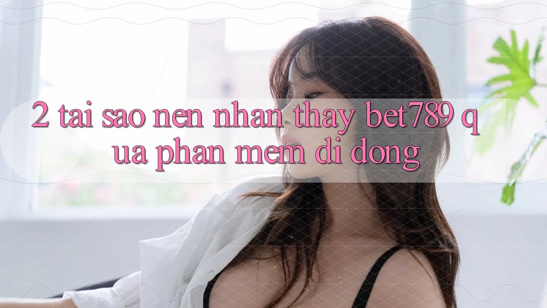 2. Tại Sao Nên Nhận thấy bet789 Qua Phần mềm Di Động?