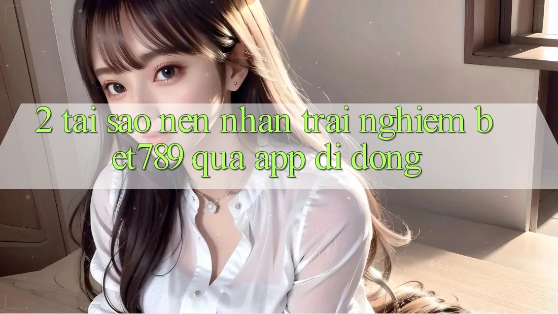 2. Tại Sao Nên Nhận trải nghiệm bet789 Qua App Di Động?