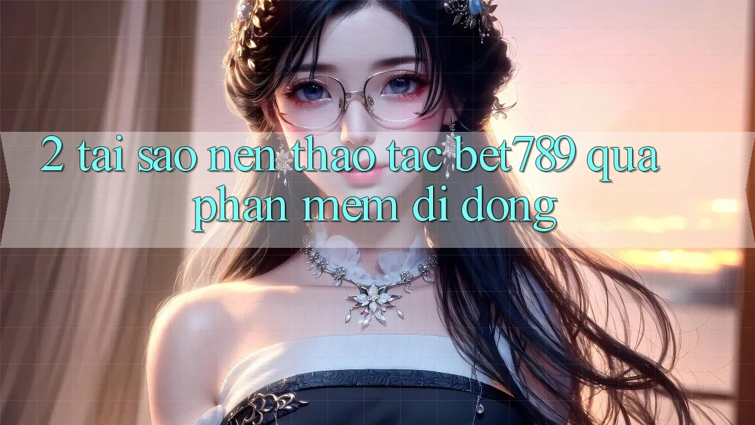 2. Tại Sao Nên Thao tác bet789 Qua Phần mềm Di Động? 2. Tại Sao Nên Thao tác bet789 Qua Phần mềm Di Động?