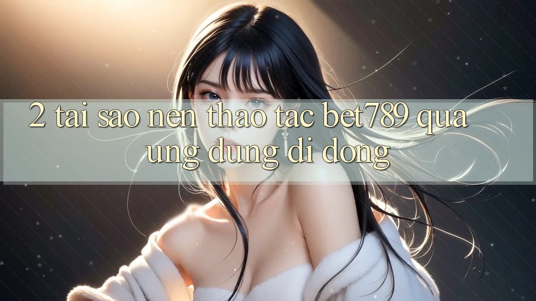 2. Tại Sao Nên Thao tác bet789 Qua Ứng Dụng Di Động?
