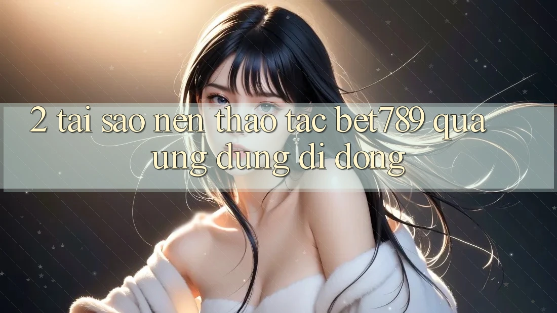 2. Tại Sao Nên Thao tác bet789 Qua Ứng Dụng Di Động?