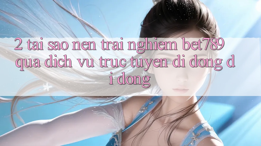 2. Tại Sao Nên Trải Nghiệm bet789 Qua Dịch vụ trực tuyến di động Di Động?