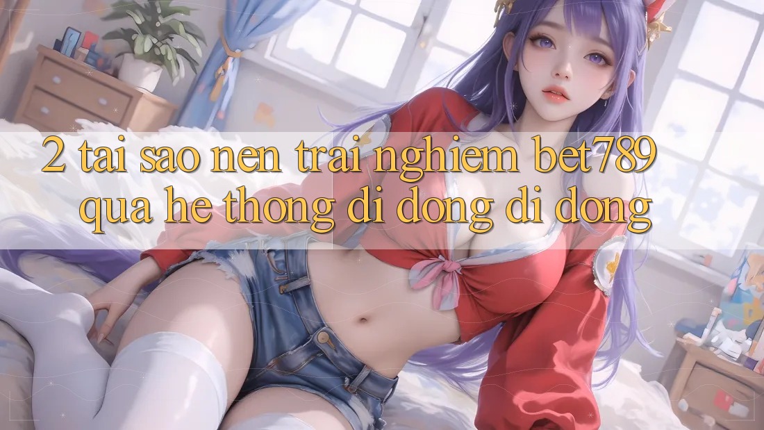 2. Tại Sao Nên Trải nghiệm bet789 Qua Hệ thống di động Di Động? 2. Tại Sao Nên Trải nghiệm bet789 Qua Hệ thống di động Di Động?