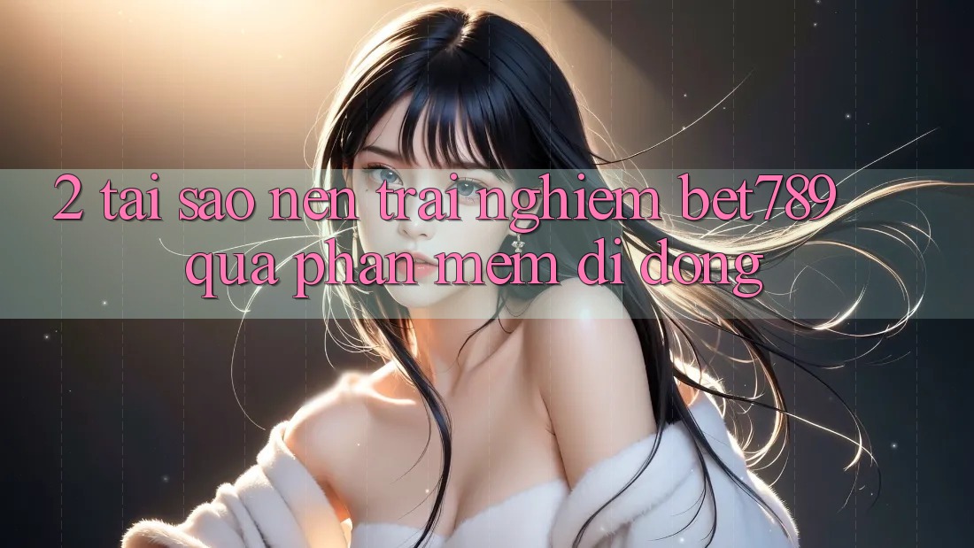 2. Tại Sao Nên Trải Nghiệm bet789 Qua Phần mềm Di Động? 2. Tại Sao Nên Trải Nghiệm bet789 Qua Phần mềm Di Động?