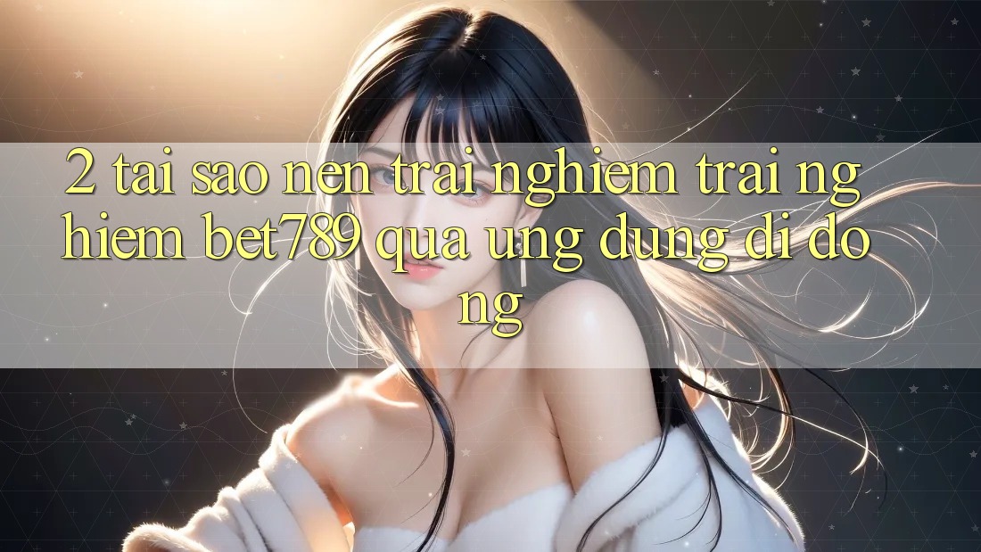 2. Tại Sao Nên Trải nghiệm trải nghiệm bet789 Qua Ứng Dụng Di Động? 2. Tại Sao Nên Trải nghiệm trải nghiệm bet789 Qua Ứng Dụng Di Động?