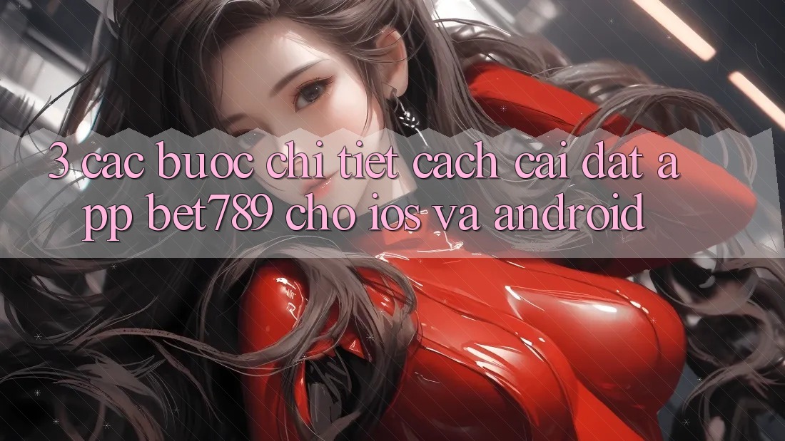 3. Các bước Chi Tiết Cách Cài đặt App bet789 Cho iOS Và Android