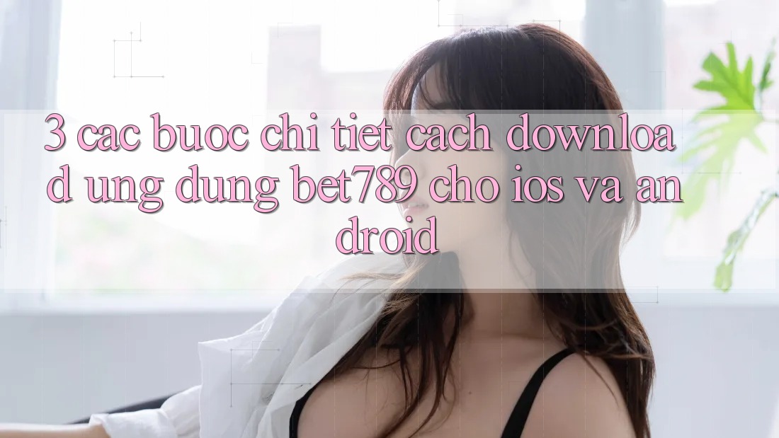 3. Các bước Chi Tiết Cách Download Ứng dụng bet789 Cho iOS Và Android 3. Các bước Chi Tiết Cách Download Ứng dụng bet789 Cho iOS Và Android