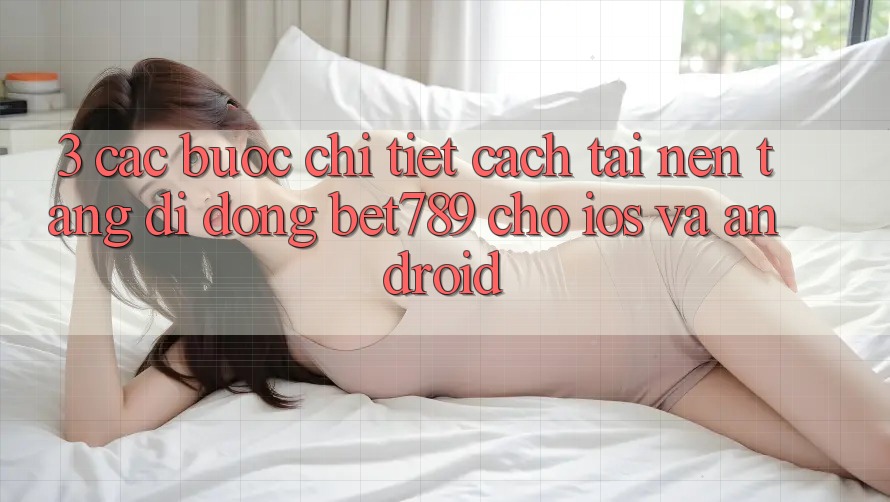 3. Các bước Chi Tiết Cách Tải Nền tảng di động bet789 Cho iOS Và Android 3. Các bước Chi Tiết Cách Tải Nền tảng di động bet789 Cho iOS Và Android
