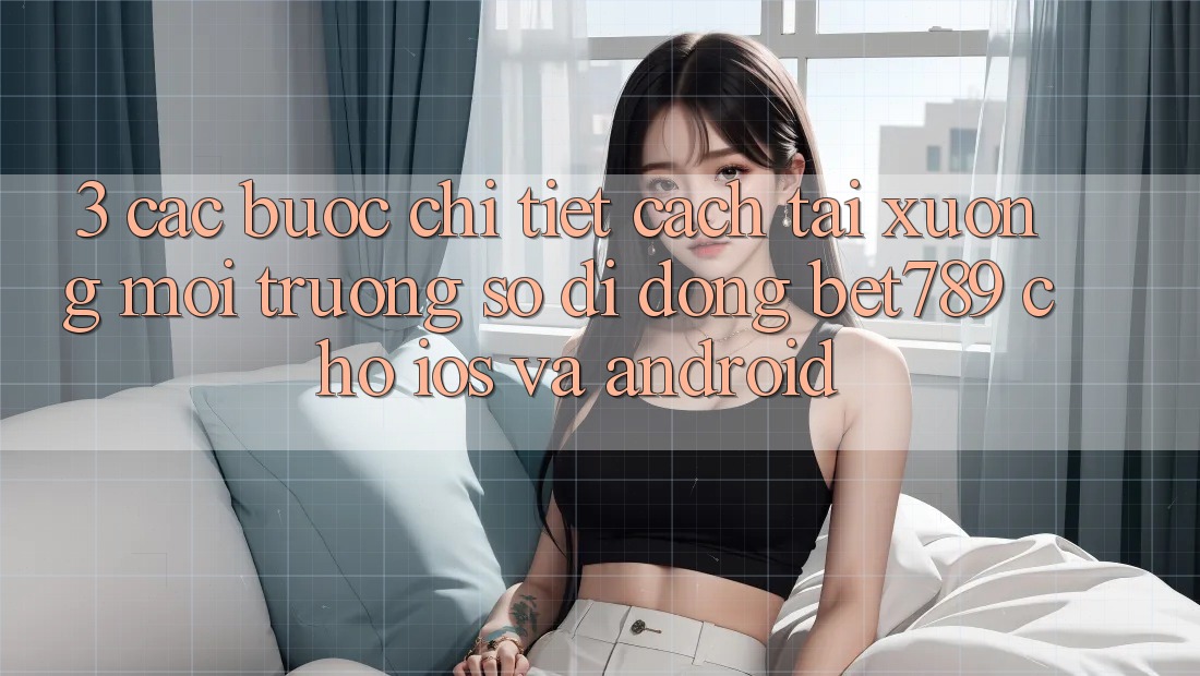 3. Các bước Chi Tiết Cách Tải xuống Môi trường số di động bet789 Cho iOS Và Android 3. Các bước Chi Tiết Cách Tải xuống Môi trường số di động bet789 Cho iOS Và Android