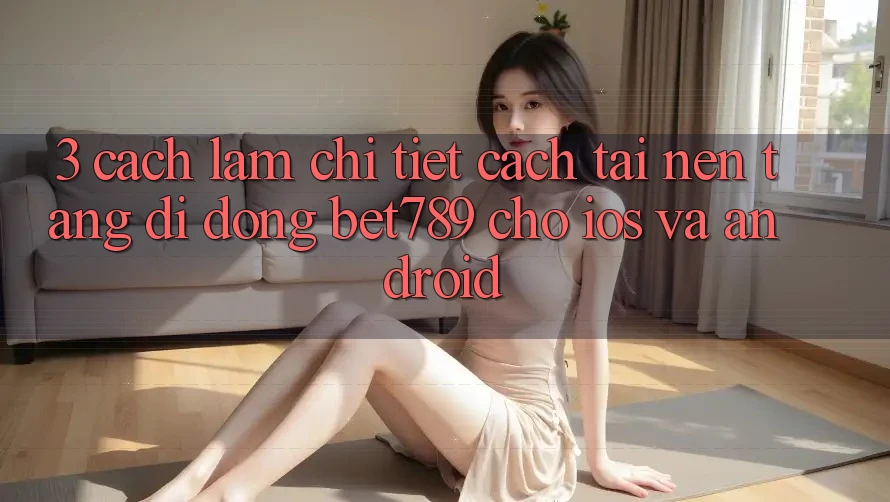 3. Cách làm Chi Tiết Cách Tải Nền tảng di động bet789 Cho iOS Và Android 3. Cách làm Chi Tiết Cách Tải Nền tảng di động bet789 Cho iOS Và Android