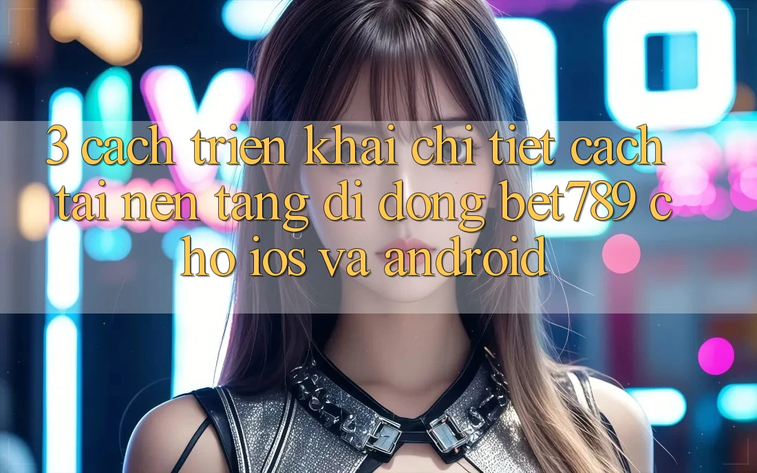 3. Cách triển khai Chi Tiết Cách Tải Nền tảng di động bet789 Cho iOS Và Android 3. Cách triển khai Chi Tiết Cách Tải Nền tảng di động bet789 Cho iOS Và Android