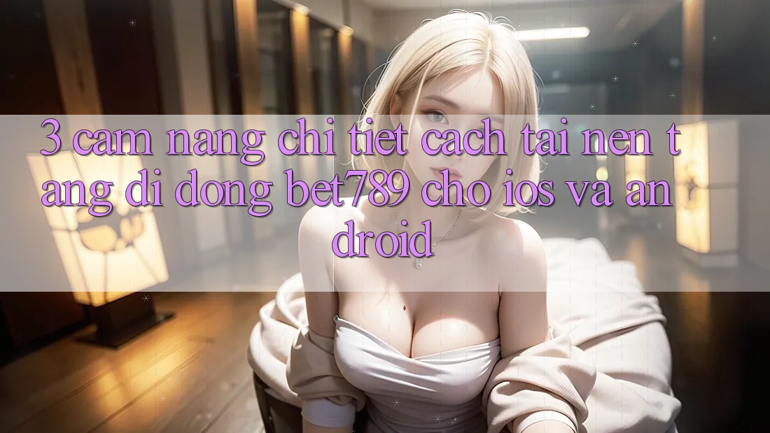 3. Cẩm nang Chi Tiết Cách Tải Nền tảng di động bet789 Cho iOS Và Android 3. Cẩm nang Chi Tiết Cách Tải Nền tảng di động bet789 Cho iOS Và Android