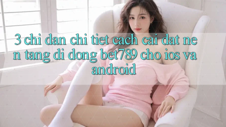 3. Chỉ dẫn Chi Tiết Cách Cài đặt Nền tảng di động bet789 Cho iOS Và Android 3. Chỉ dẫn Chi Tiết Cách Cài đặt Nền tảng di động bet789 Cho iOS Và Android
