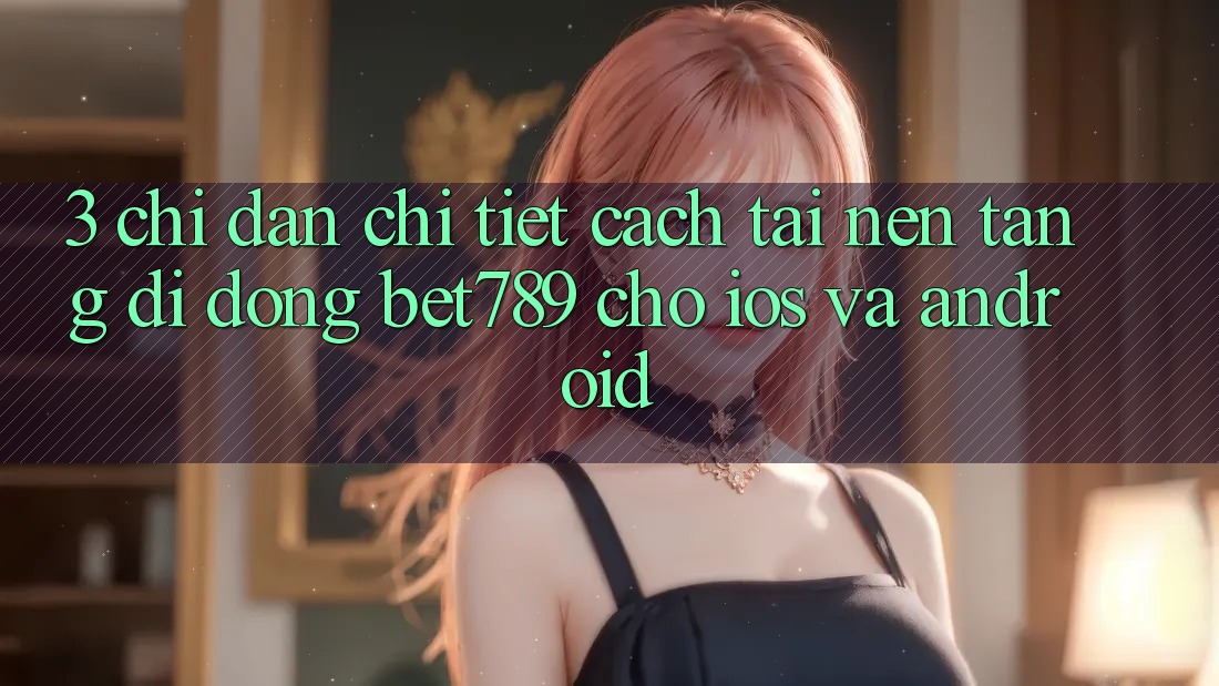 3. Chỉ dẫn Chi Tiết Cách Tải Nền tảng di động bet789 Cho iOS Và Android
