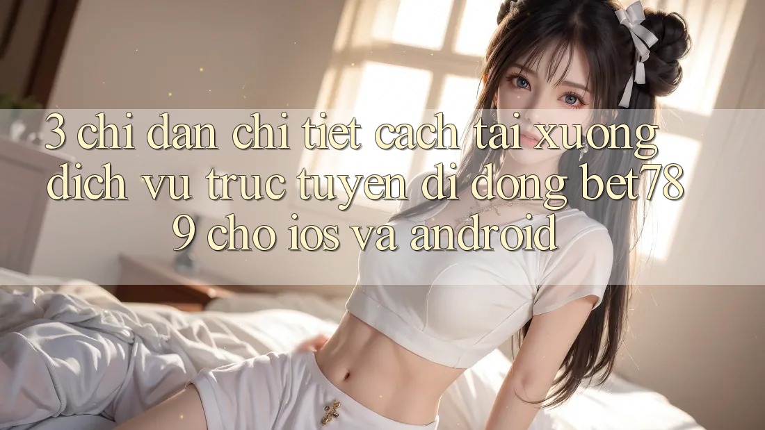 3. Chỉ dẫn Chi Tiết Cách Tải xuống Dịch vụ trực tuyến di động bet789 Cho iOS Và Android 3. Chỉ dẫn Chi Tiết Cách Tải xuống Dịch vụ trực tuyến di động bet789 Cho iOS Và Android