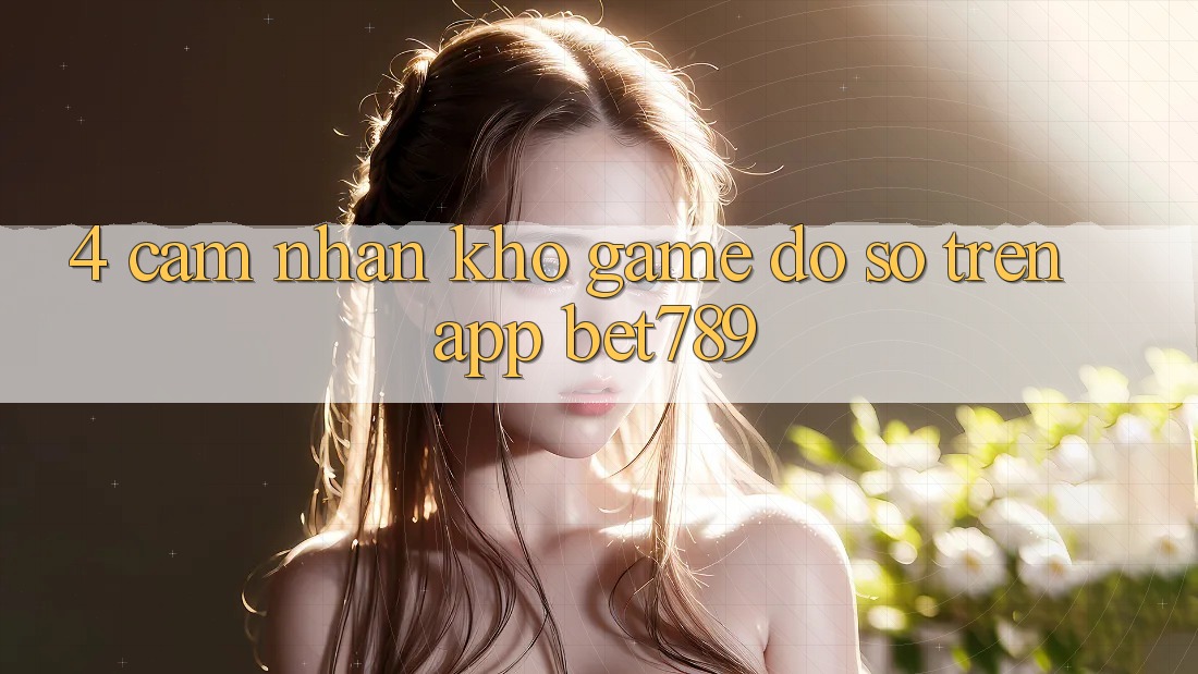 4. Cảm nhận Kho Game Đồ sộ Trên App bet789 4. Cảm nhận Kho Game Đồ sộ Trên App bet789