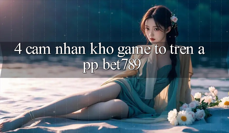 4. Cảm nhận Kho Game To Trên App bet789 4. Cảm nhận Kho Game To Trên App bet789