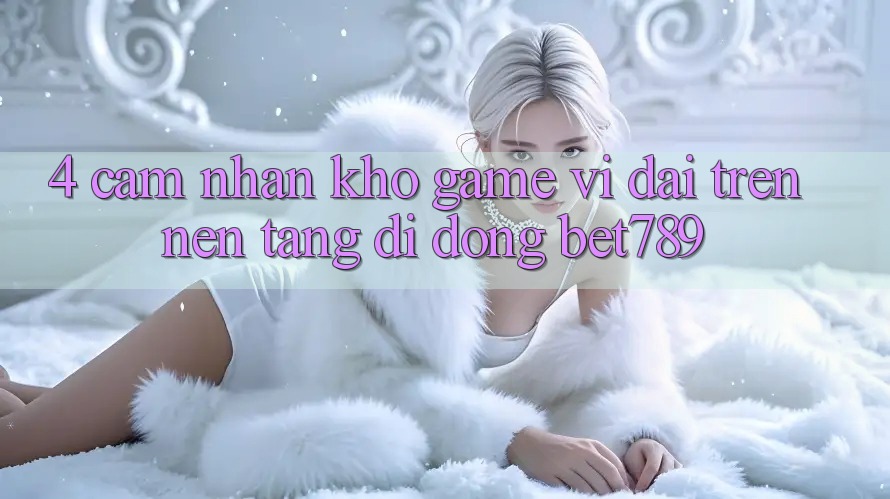 4. Cảm nhận Kho Game Vĩ đại Trên Nền tảng di động bet789 4. Cảm nhận Kho Game Vĩ đại Trên Nền tảng di động bet789