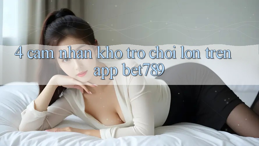 4. Cảm nhận Kho Trò chơi Lớn Trên App bet789