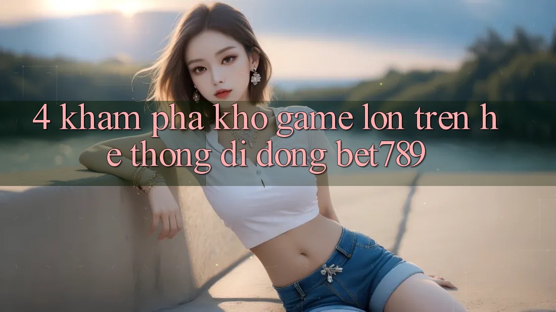 4. Khám Phá Kho Game Lớn Trên Hệ thống di động bet789 4. Khám Phá Kho Game Lớn Trên Hệ thống di động bet789