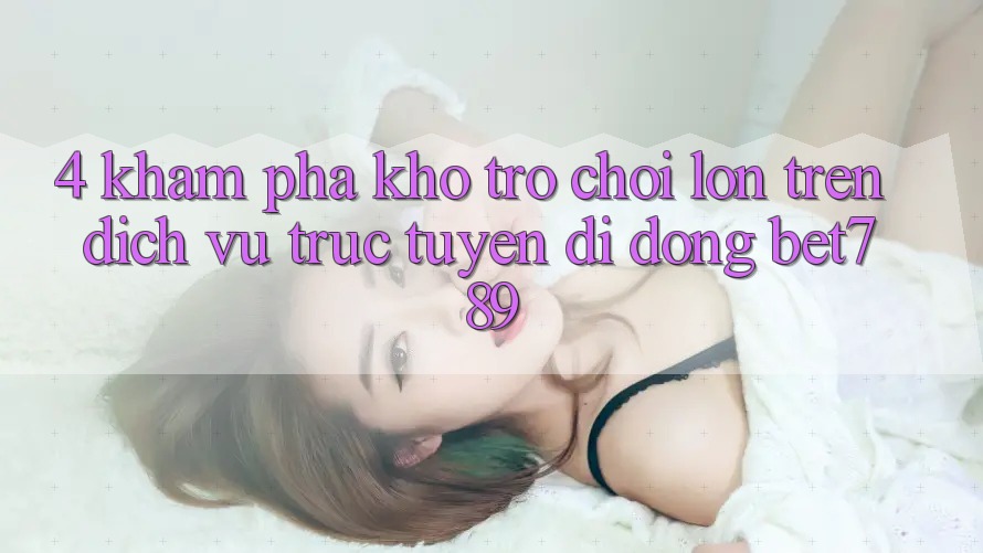 4. Khám Phá Kho Trò chơi Lớn Trên Dịch vụ trực tuyến di động bet789 4. Khám Phá Kho Trò chơi Lớn Trên Dịch vụ trực tuyến di động bet789