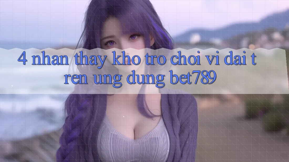4. Nhận thấy Kho Trò chơi Vĩ đại Trên Ứng dụng bet789 4. Nhận thấy Kho Trò chơi Vĩ đại Trên Ứng dụng bet789