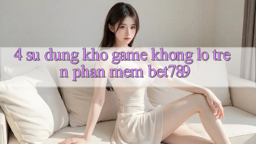 4. Sử dụng Kho Game Khổng lồ Trên Phần mềm bet789 4. Sử dụng Kho Game Khổng lồ Trên Phần mềm bet789