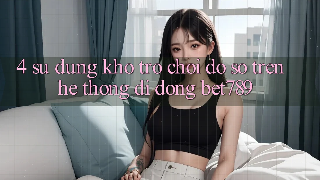 4. Sử dụng Kho Trò chơi Đồ Sộ Trên Hệ thống di động bet789