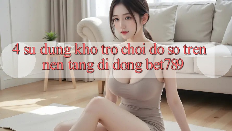 4. Sử dụng Kho Trò chơi Đồ sộ Trên Nền tảng di động bet789 4. Sử dụng Kho Trò chơi Đồ sộ Trên Nền tảng di động bet789