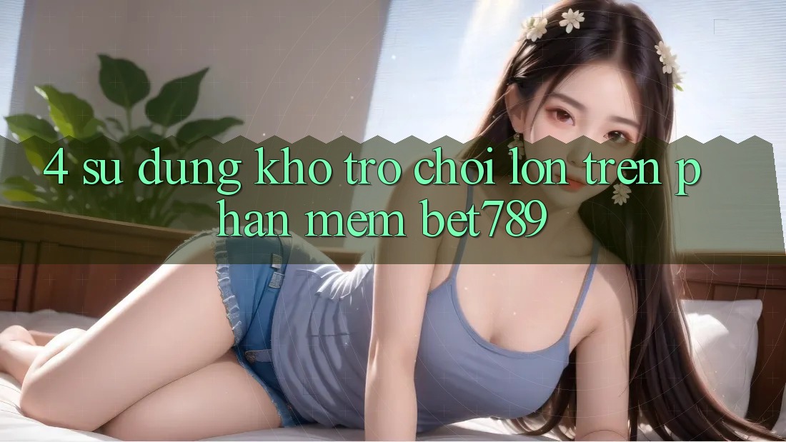4. Sử dụng Kho Trò chơi Lớn Trên Phần mềm bet789 4. Sử dụng Kho Trò chơi Lớn Trên Phần mềm bet789