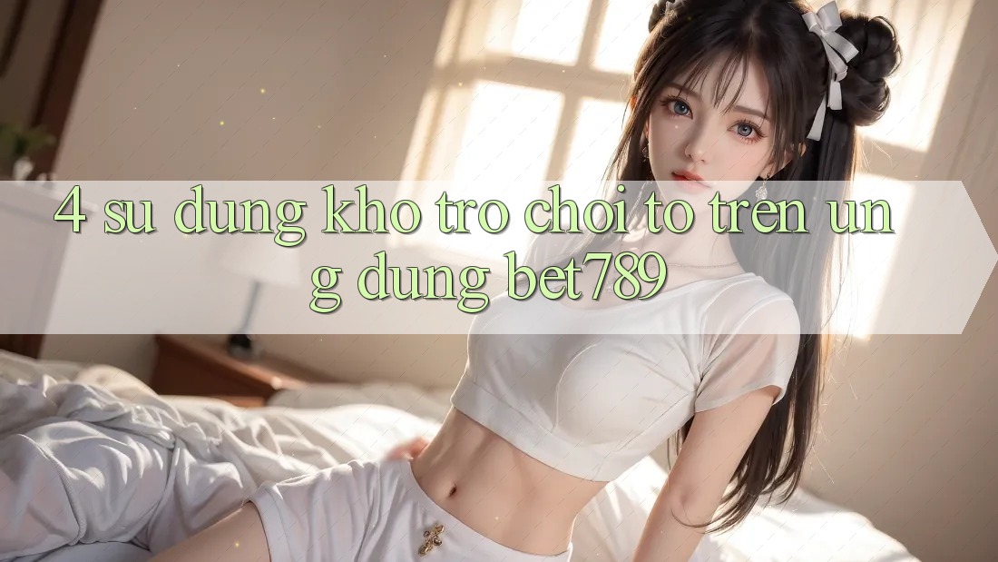 4. Sử dụng Kho Trò chơi To Trên Ứng dụng bet789 4. Sử dụng Kho Trò chơi To Trên Ứng dụng bet789