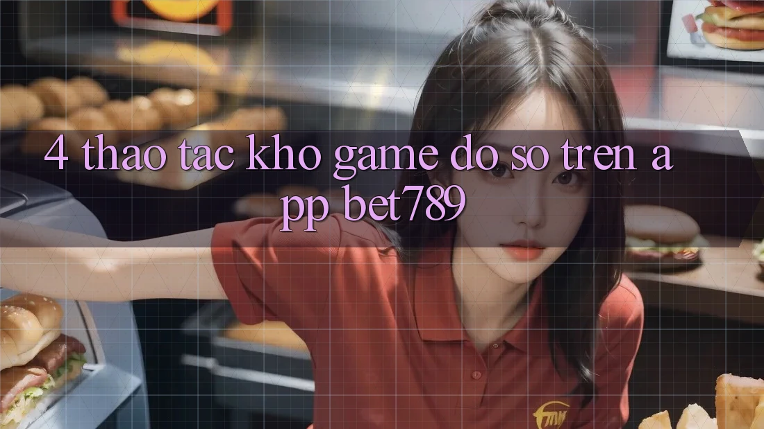 4. Thao tác Kho Game Đồ Sộ Trên App bet789 4. Thao tác Kho Game Đồ Sộ Trên App bet789