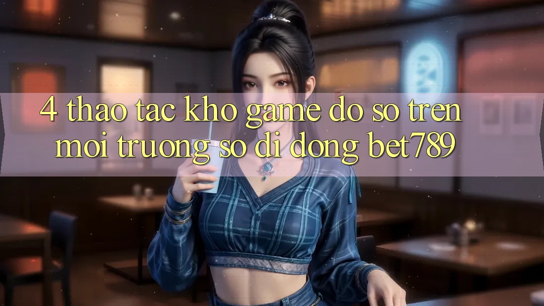 4. Thao tác Kho Game Đồ Sộ Trên Môi trường số di động bet789 4. Thao tác Kho Game Đồ Sộ Trên Môi trường số di động bet789