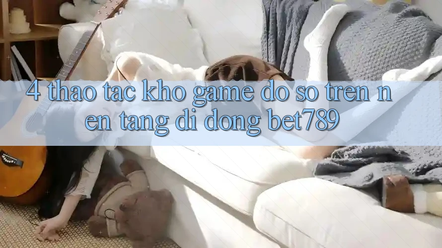 4. Thao tác Kho Game Đồ sộ Trên Nền tảng di động bet789 4. Thao tác Kho Game Đồ sộ Trên Nền tảng di động bet789