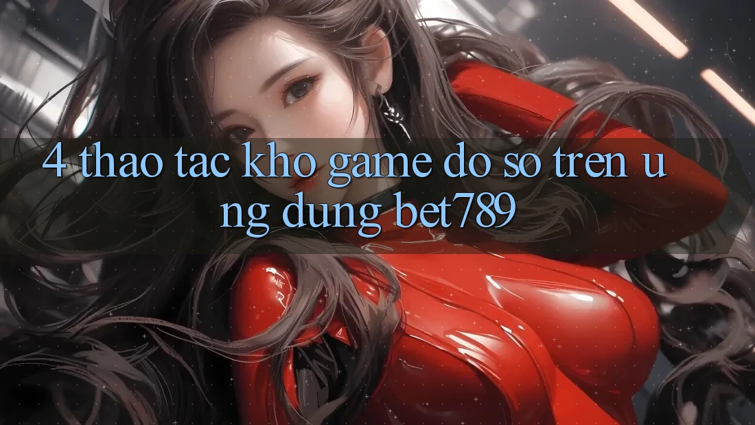4. Thao tác Kho Game Đồ Sộ Trên Ứng dụng bet789 4. Thao tác Kho Game Đồ Sộ Trên Ứng dụng bet789