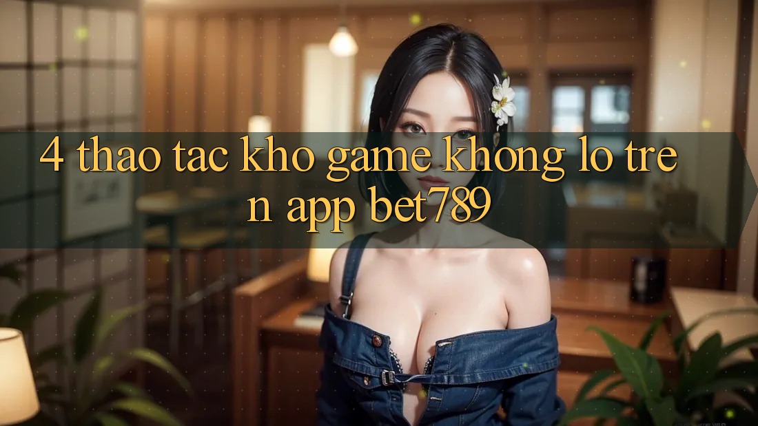 4. Thao tác Kho Game Khổng lồ Trên App bet789 4. Thao tác Kho Game Khổng lồ Trên App bet789
