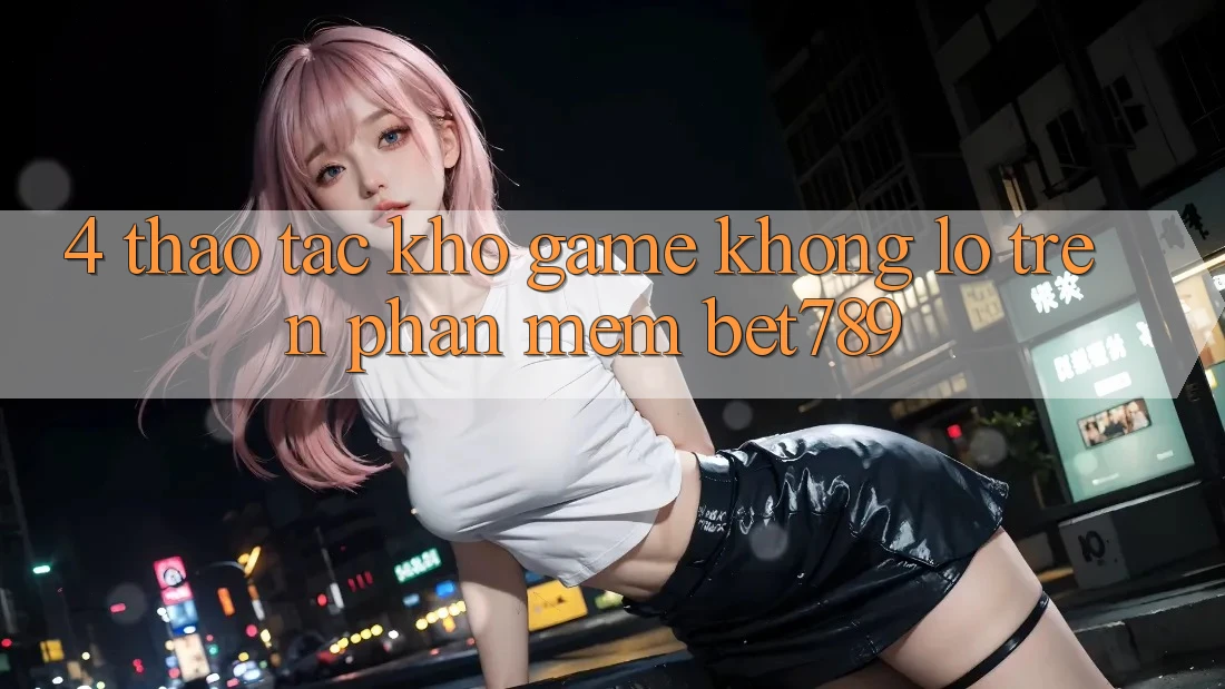 4. Thao tác Kho Game Khổng lồ Trên Phần mềm bet789 4. Thao tác Kho Game Khổng lồ Trên Phần mềm bet789