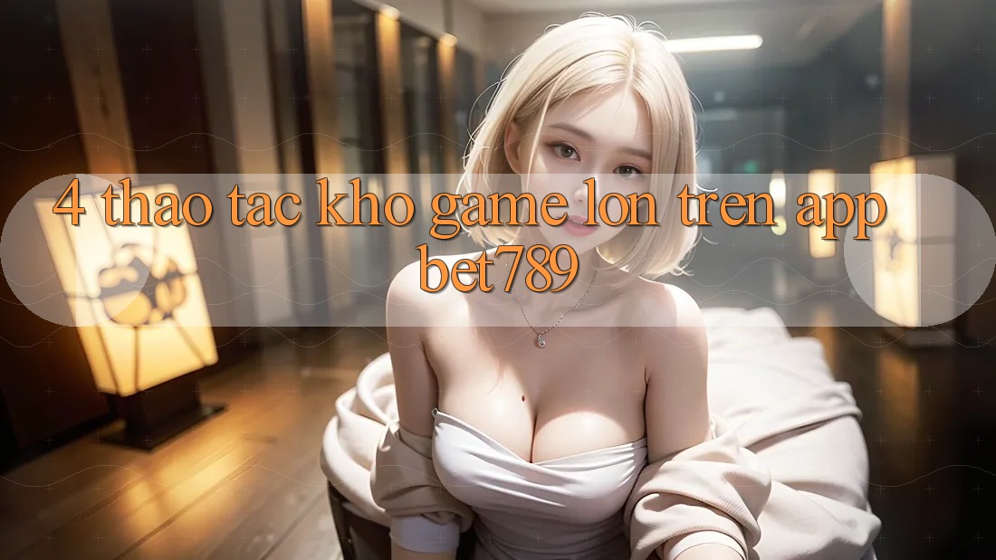 4. Thao tác Kho Game Lớn Trên App bet789 4. Thao tác Kho Game Lớn Trên App bet789