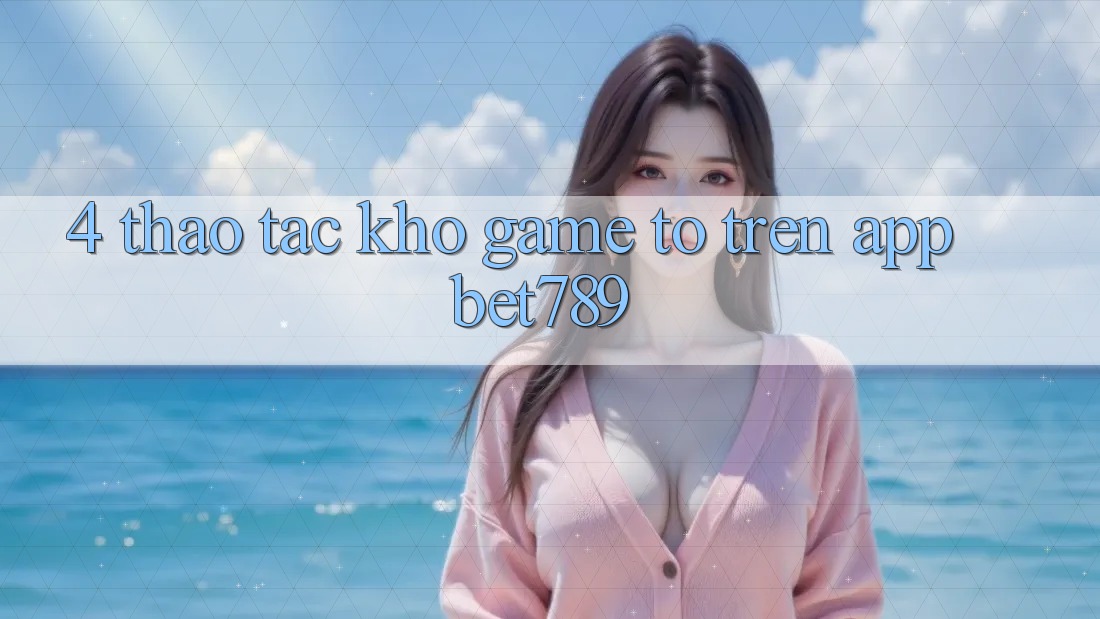4. Thao tác Kho Game To Trên App bet789 4. Thao tác Kho Game To Trên App bet789