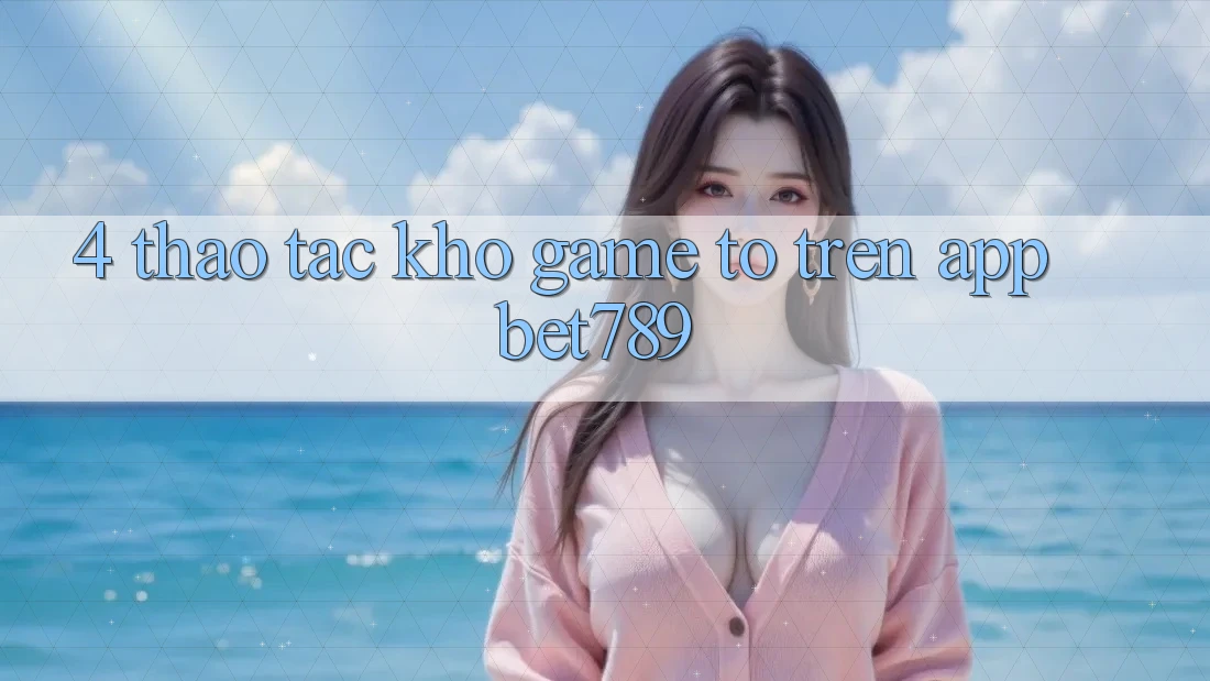 4. Thao tác Kho Game To Trên App bet789 4. Thao tác Kho Game To Trên App bet789